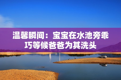 温馨瞬间：宝宝在水池旁乖巧等候爸爸为其洗头