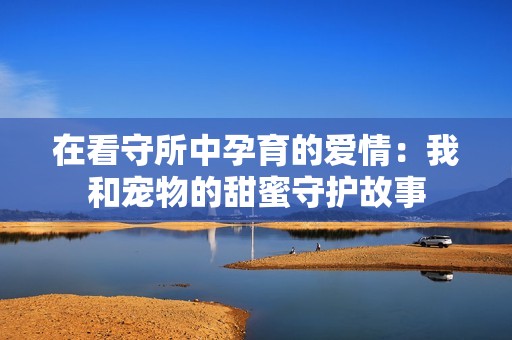 在看守所中孕育的爱情：我和宠物的甜蜜守护故事