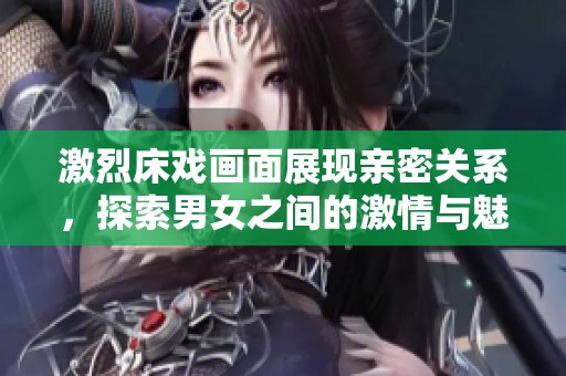 激烈床戏画面展现亲密关系，探索男女之间的激情与魅力