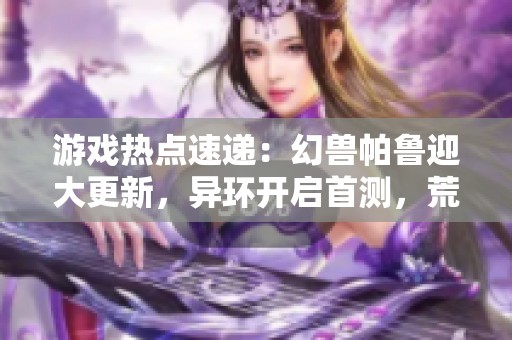 游戏热点速递：幻兽帕鲁迎大更新，异环开启首测，荒野新篇章来袭