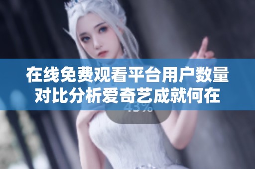 在线免费观看平台用户数量对比分析爱奇艺成就何在