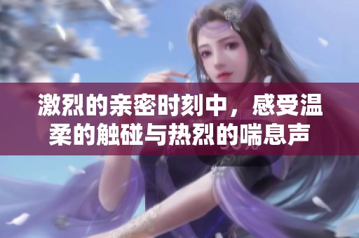 激烈的亲密时刻中，感受温柔的触碰与热烈的喘息声