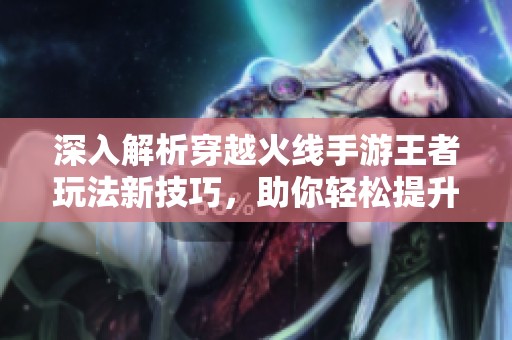 深入解析穿越火线手游王者玩法新技巧，助你轻松提升游戏水平