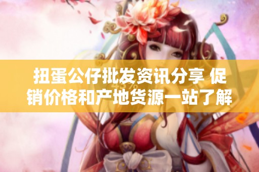 扭蛋公仔批发资讯分享 促销价格和产地货源一站了解