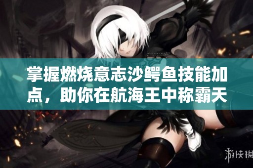 掌握燃烧意志沙鳄鱼技能加点，助你在航海王中称霸天下