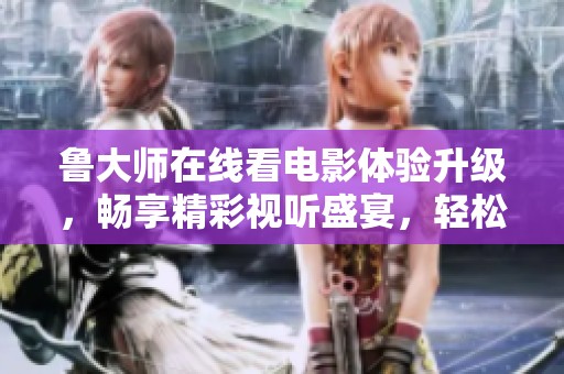 鲁大师在线看电影体验升级，畅享精彩视听盛宴，轻松享受高清内容