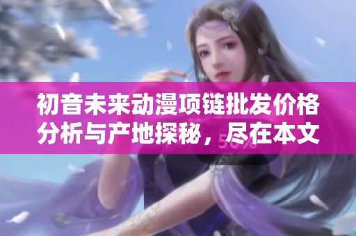 初音未来动漫项链批发价格分析与产地探秘，尽在本文中分享