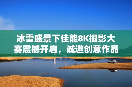 冰雪盛景下佳能8K摄影大赛震撼开启，诚邀创意作品参与竞逐
