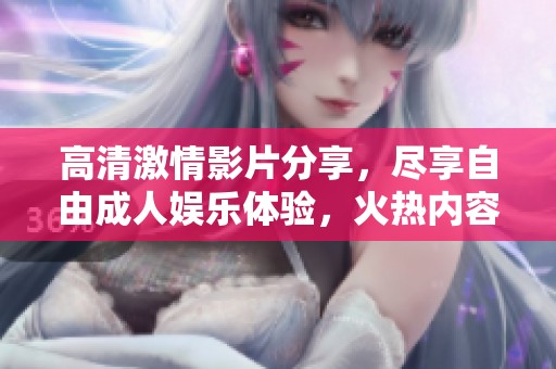 高清激情影片分享，尽享自由成人娱乐体验，火热内容尽在其中