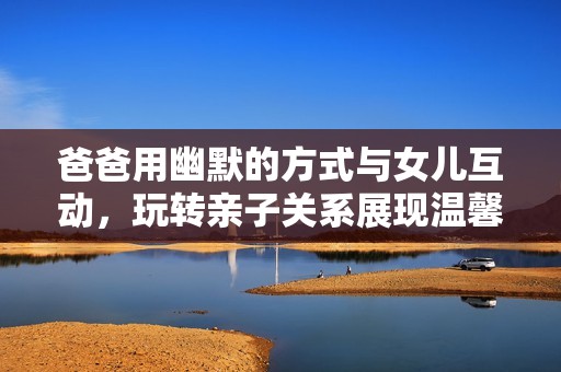 爸爸用幽默的方式与女儿互动，玩转亲子关系展现温馨家庭情感