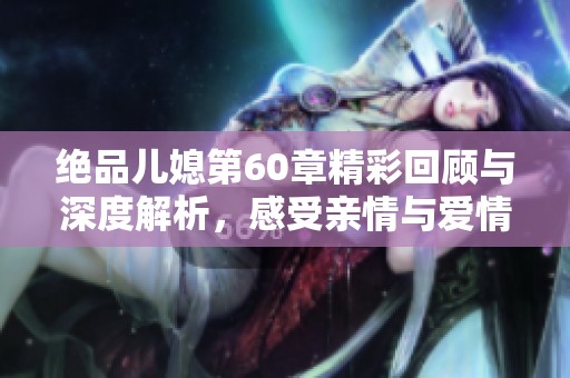 绝品儿媳第60章精彩回顾与深度解析，感受亲情与爱情的交织与碰撞