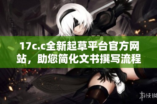 17c.c全新起草平台官方网站，助您简化文书撰写流程与提升工作效率