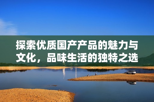探索优质国产产品的魅力与文化，品味生活的独特之选