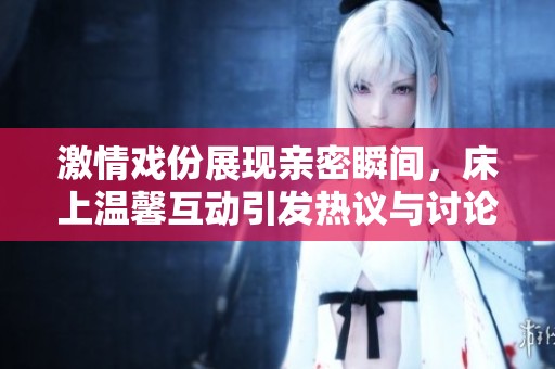 激情戏份展现亲密瞬间，床上温馨互动引发热议与讨论