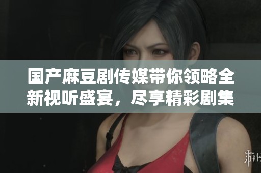 国产麻豆剧传媒带你领略全新视听盛宴，尽享精彩剧集带来的乐趣