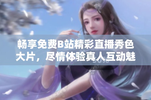 畅享免费B站精彩直播秀色大片，尽情体验真人互动魅力尽在其中