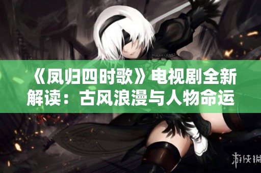 《凤归四时歌》电视剧全新解读：古风浪漫与人物命运交织的奇幻旅程