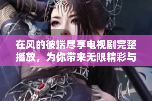 在风的彼端尽享电视剧完整播放，为你带来无限精彩与感动