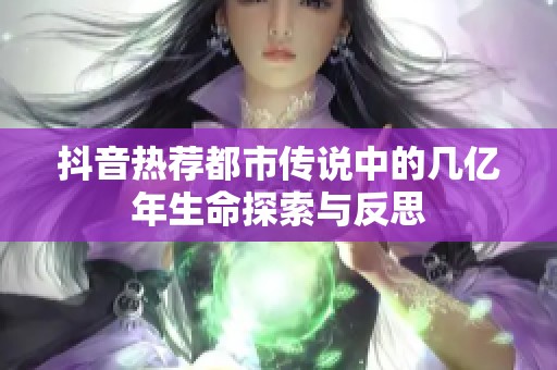 抖音热荐都市传说中的几亿年生命探索与反思