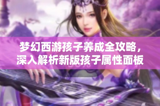梦幻西游孩子养成全攻略，深入解析新版孩子属性面板最新变化
