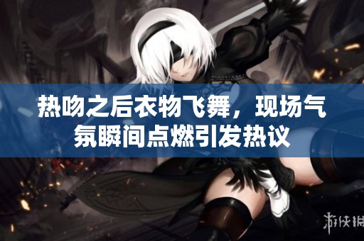 热吻之后衣物飞舞，现场气氛瞬间点燃引发热议