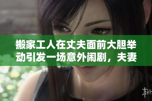 搬家工人在丈夫面前大胆举动引发一场意外闹剧，夫妻关系面临考验