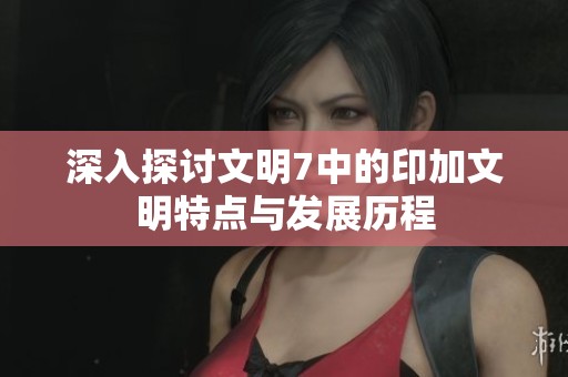 深入探讨文明7中的印加文明特点与发展历程