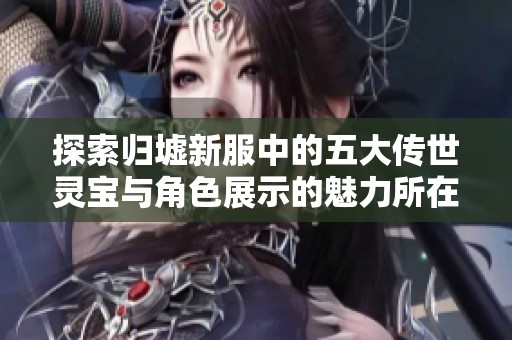 探索归墟新服中的五大传世灵宝与角色展示的魅力所在