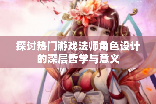 探讨热门游戏法师角色设计的深层哲学与意义