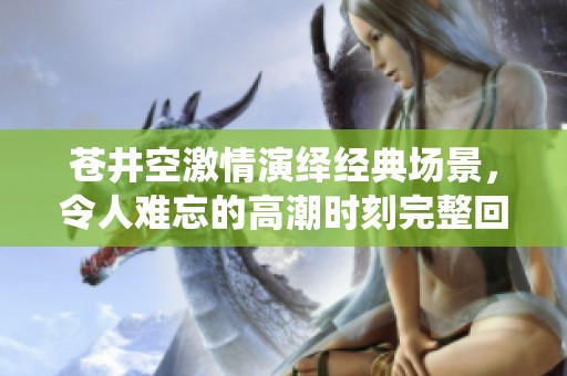 苍井空激情演绎经典场景，令人难忘的高潮时刻完整回顾