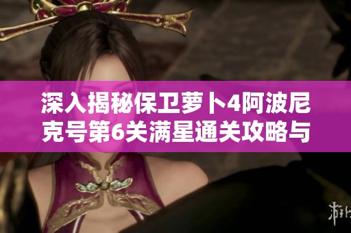 深入揭秘保卫萝卜4阿波尼克号第6关满星通关攻略与技巧解析