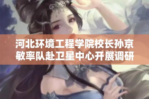河北环境工程学院校长孙京敏率队赴卫星中心开展调研与交流活动