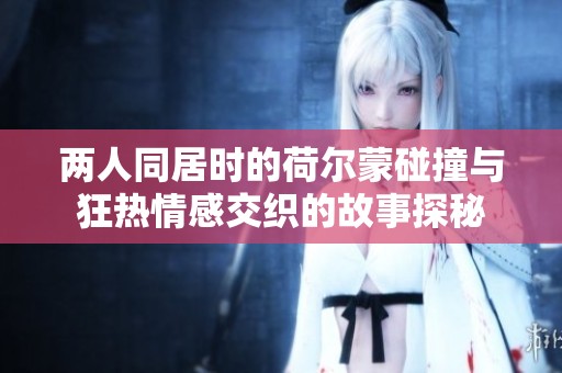 两人同居时的荷尔蒙碰撞与狂热情感交织的故事探秘