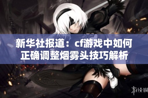 新华社报道：cf游戏中如何正确调整烟雾头技巧解析