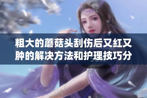粗大的蘑菇头刮伤后又红又肿的解决方法和护理技巧分享(1)