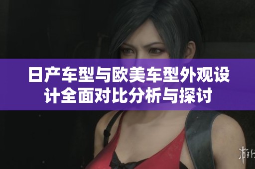日产车型与欧美车型外观设计全面对比分析与探讨