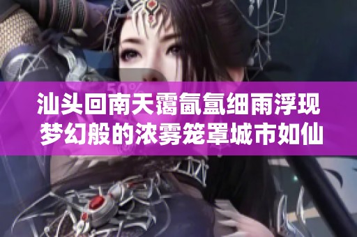 汕头回南天霭氤氲细雨浮现 梦幻般的浓雾笼罩城市如仙境般美丽