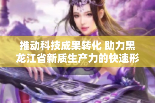推动科技成果转化 助力黑龙江省新质生产力的快速形成