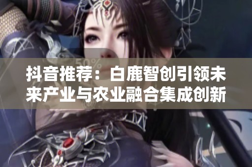 抖音推荐：白鹿智创引领未来产业与农业融合集成创新之路