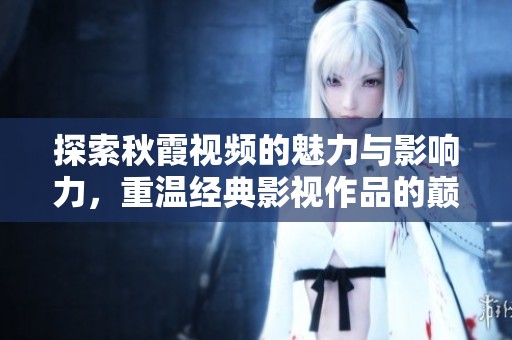 探索秋霞视频的魅力与影响力，重温经典影视作品的巅峰时刻
