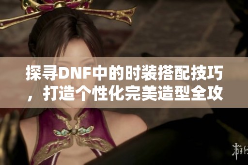 探寻DNF中的时装搭配技巧，打造个性化完美造型全攻略