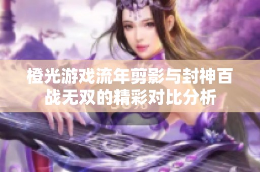 橙光游戏流年剪影与封神百战无双的精彩对比分析