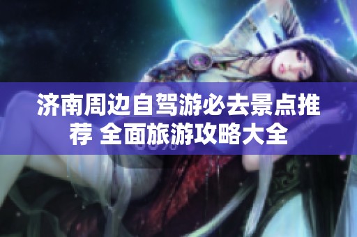 济南周边自驾游必去景点推荐 全面旅游攻略大全