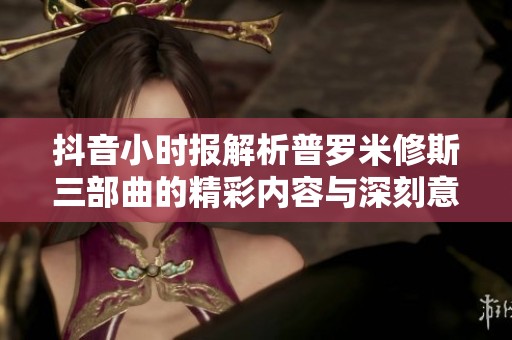 抖音小时报解析普罗米修斯三部曲的精彩内容与深刻意义