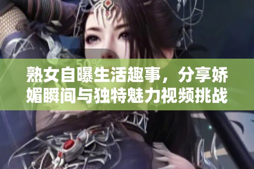 熟女自曝生活趣事，分享娇媚瞬间与独特魅力视频挑战你的想象