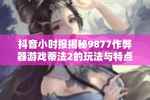 抖音小时报揭秘9877作弊器游戏蒂法2的玩法与特点