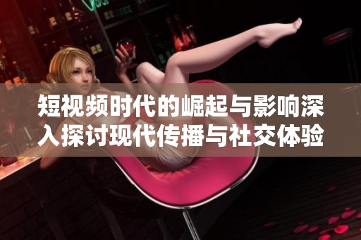 短视频时代的崛起与影响深入探讨现代传播与社交体验的变革