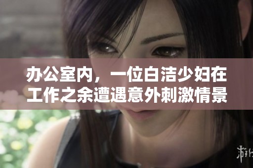 办公室内，一位白洁少妇在工作之余遭遇意外刺激情景引发热议