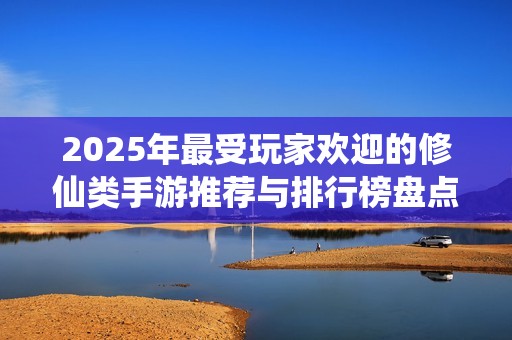 2025年最受玩家欢迎的修仙类手游推荐与排行榜盘点