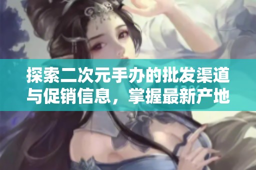 探索二次元手办的批发渠道与促销信息，掌握最新产地货源消息
